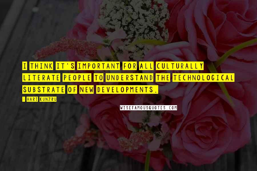 Hari Kunzru Quotes: I think it's important for all culturally literate people to understand the technological substrate of new developments.