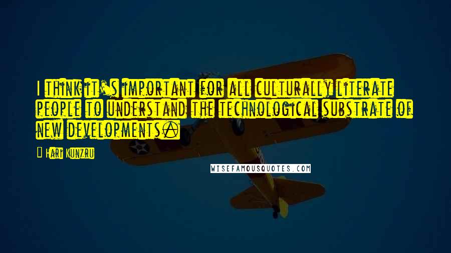 Hari Kunzru Quotes: I think it's important for all culturally literate people to understand the technological substrate of new developments.