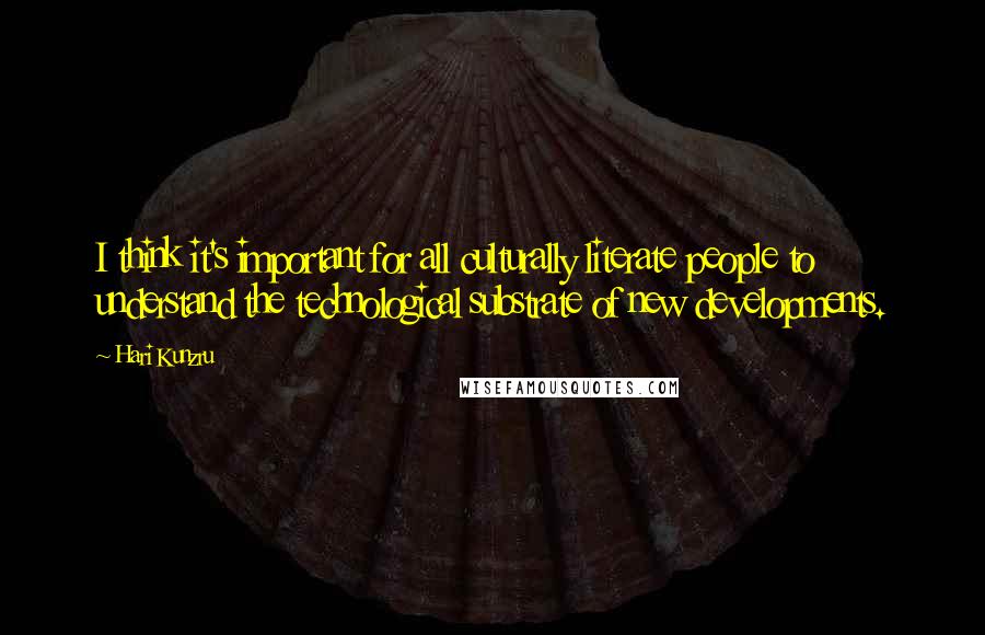 Hari Kunzru Quotes: I think it's important for all culturally literate people to understand the technological substrate of new developments.