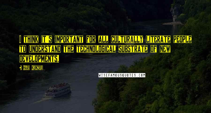 Hari Kunzru Quotes: I think it's important for all culturally literate people to understand the technological substrate of new developments.