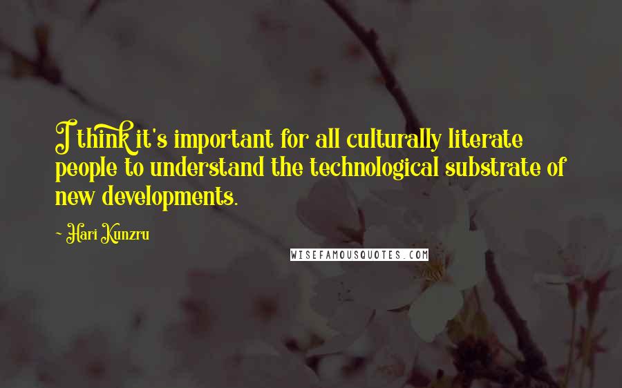 Hari Kunzru Quotes: I think it's important for all culturally literate people to understand the technological substrate of new developments.