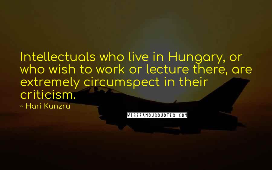 Hari Kunzru Quotes: Intellectuals who live in Hungary, or who wish to work or lecture there, are extremely circumspect in their criticism.