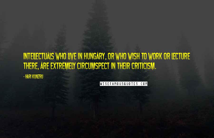 Hari Kunzru Quotes: Intellectuals who live in Hungary, or who wish to work or lecture there, are extremely circumspect in their criticism.