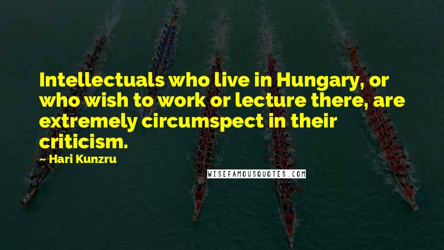 Hari Kunzru Quotes: Intellectuals who live in Hungary, or who wish to work or lecture there, are extremely circumspect in their criticism.