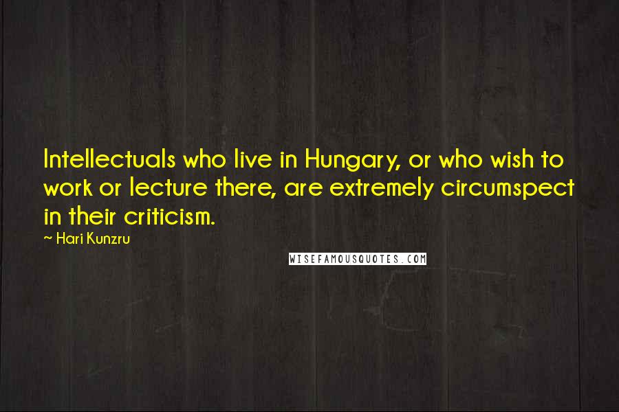 Hari Kunzru Quotes: Intellectuals who live in Hungary, or who wish to work or lecture there, are extremely circumspect in their criticism.