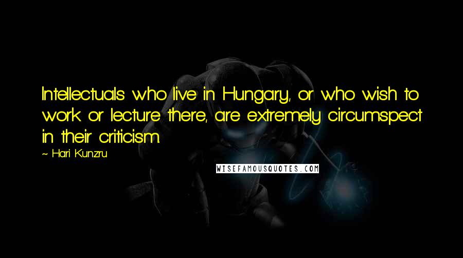 Hari Kunzru Quotes: Intellectuals who live in Hungary, or who wish to work or lecture there, are extremely circumspect in their criticism.