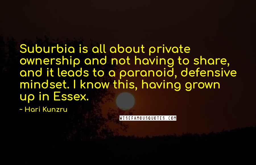 Hari Kunzru Quotes: Suburbia is all about private ownership and not having to share, and it leads to a paranoid, defensive mindset. I know this, having grown up in Essex.