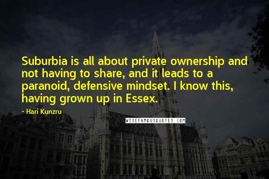 Hari Kunzru Quotes: Suburbia is all about private ownership and not having to share, and it leads to a paranoid, defensive mindset. I know this, having grown up in Essex.