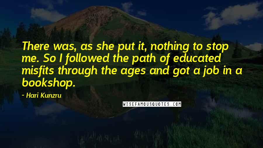 Hari Kunzru Quotes: There was, as she put it, nothing to stop me. So I followed the path of educated misfits through the ages and got a job in a bookshop.