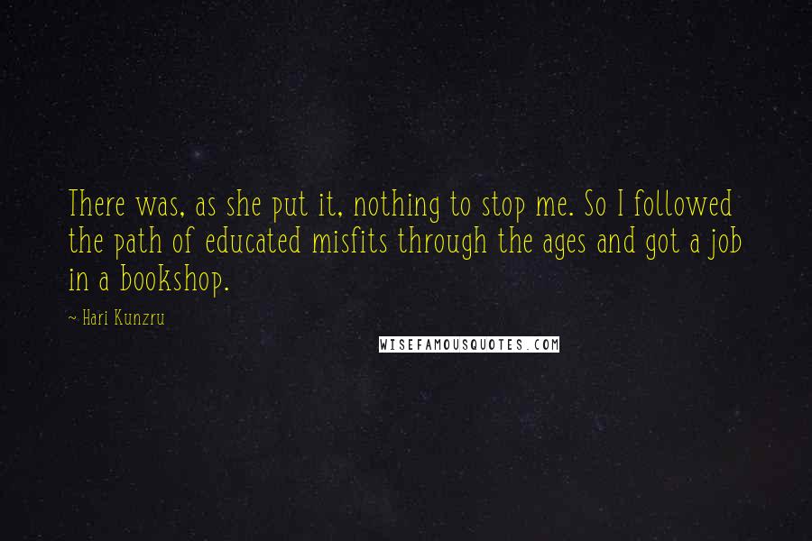 Hari Kunzru Quotes: There was, as she put it, nothing to stop me. So I followed the path of educated misfits through the ages and got a job in a bookshop.