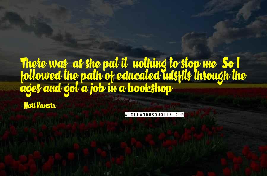 Hari Kunzru Quotes: There was, as she put it, nothing to stop me. So I followed the path of educated misfits through the ages and got a job in a bookshop.