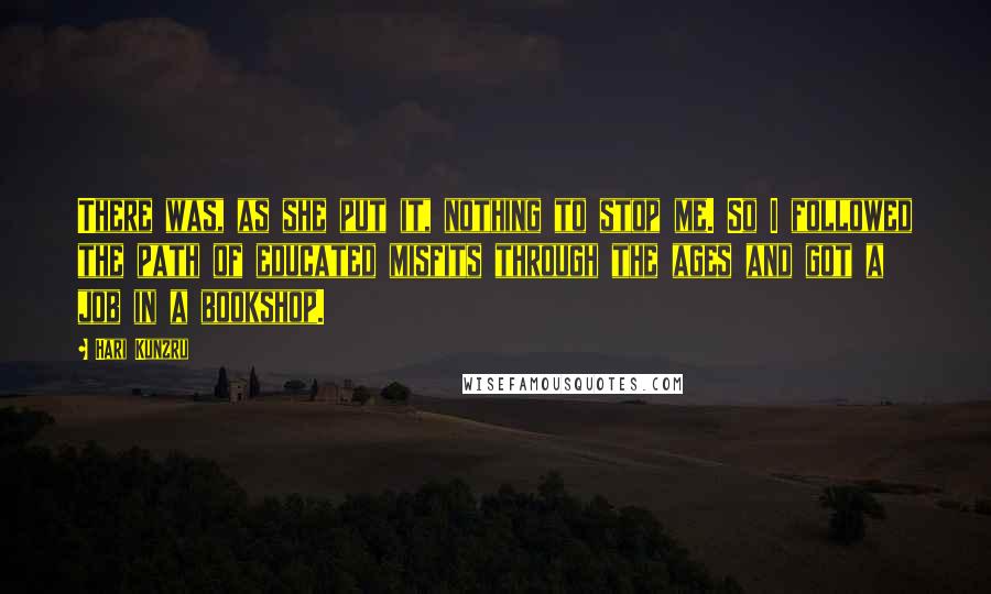 Hari Kunzru Quotes: There was, as she put it, nothing to stop me. So I followed the path of educated misfits through the ages and got a job in a bookshop.