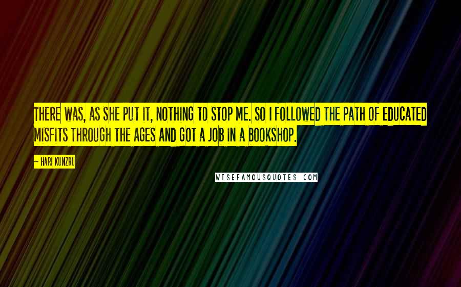 Hari Kunzru Quotes: There was, as she put it, nothing to stop me. So I followed the path of educated misfits through the ages and got a job in a bookshop.