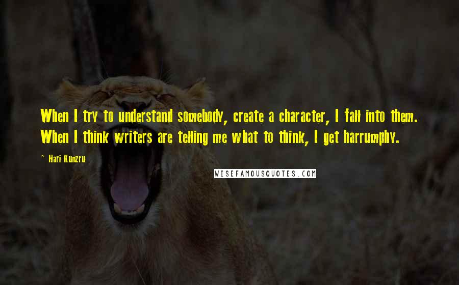 Hari Kunzru Quotes: When I try to understand somebody, create a character, I fall into them. When I think writers are telling me what to think, I get harrumphy.