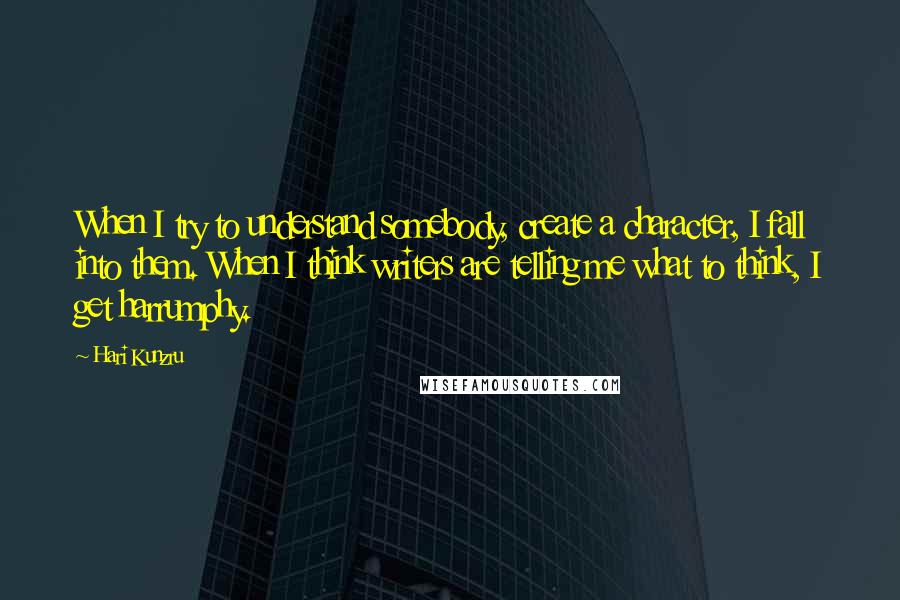 Hari Kunzru Quotes: When I try to understand somebody, create a character, I fall into them. When I think writers are telling me what to think, I get harrumphy.