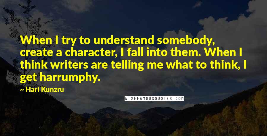 Hari Kunzru Quotes: When I try to understand somebody, create a character, I fall into them. When I think writers are telling me what to think, I get harrumphy.