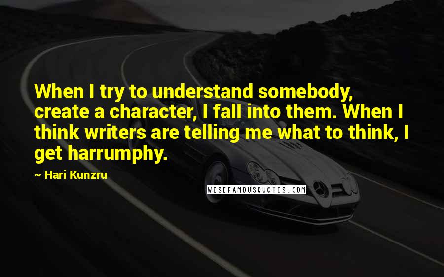 Hari Kunzru Quotes: When I try to understand somebody, create a character, I fall into them. When I think writers are telling me what to think, I get harrumphy.