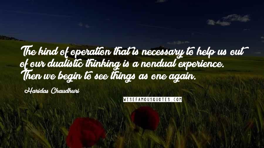 Haridas Chaudhuri Quotes: The kind of operation that is necessary to help us out of our dualistic thinking is a nondual experience. Then we begin to see things as one again.