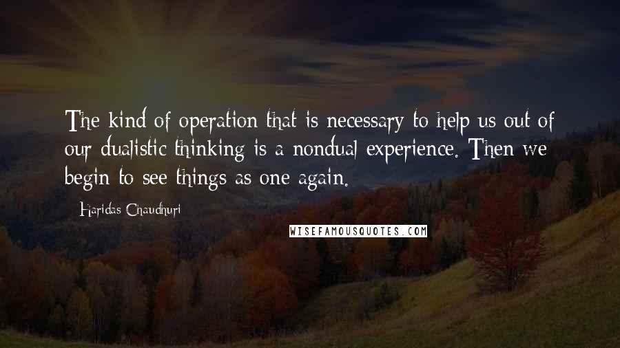 Haridas Chaudhuri Quotes: The kind of operation that is necessary to help us out of our dualistic thinking is a nondual experience. Then we begin to see things as one again.