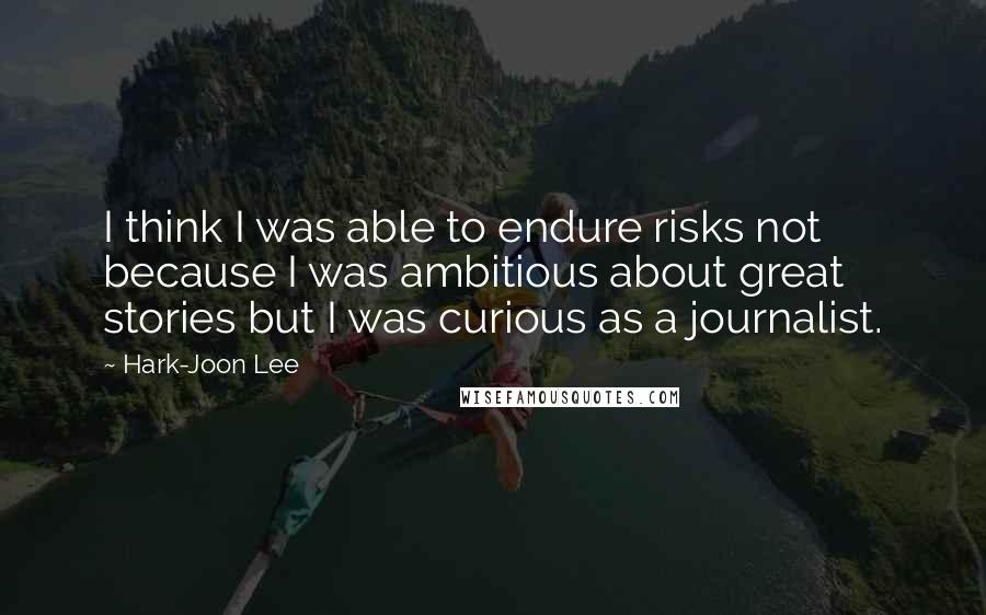 Hark-Joon Lee Quotes: I think I was able to endure risks not because I was ambitious about great stories but I was curious as a journalist.