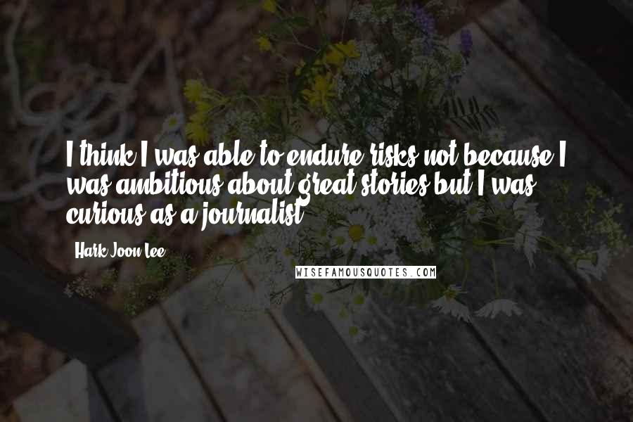Hark-Joon Lee Quotes: I think I was able to endure risks not because I was ambitious about great stories but I was curious as a journalist.