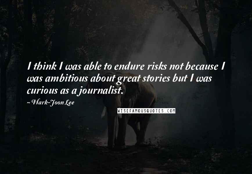 Hark-Joon Lee Quotes: I think I was able to endure risks not because I was ambitious about great stories but I was curious as a journalist.