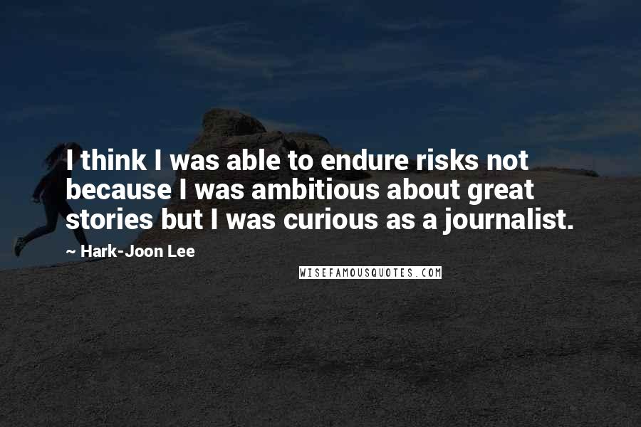 Hark-Joon Lee Quotes: I think I was able to endure risks not because I was ambitious about great stories but I was curious as a journalist.