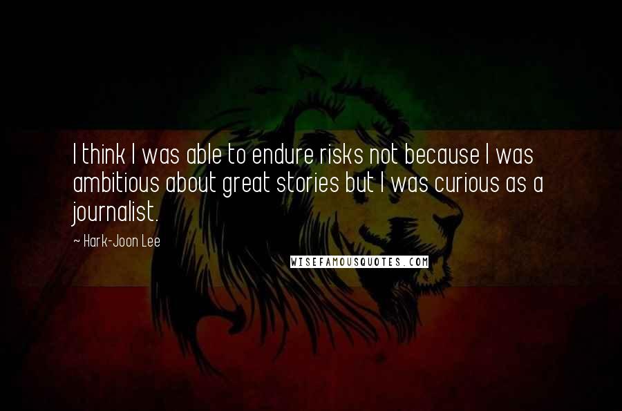 Hark-Joon Lee Quotes: I think I was able to endure risks not because I was ambitious about great stories but I was curious as a journalist.