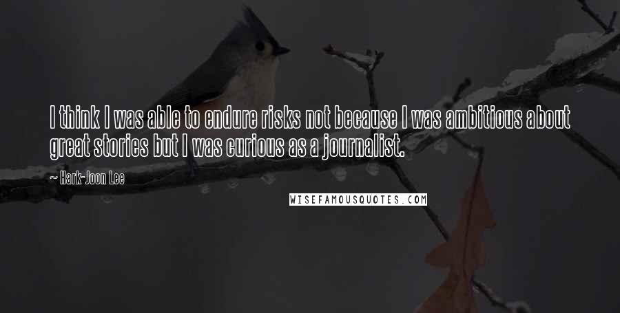 Hark-Joon Lee Quotes: I think I was able to endure risks not because I was ambitious about great stories but I was curious as a journalist.