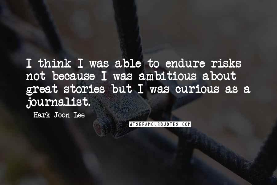 Hark-Joon Lee Quotes: I think I was able to endure risks not because I was ambitious about great stories but I was curious as a journalist.