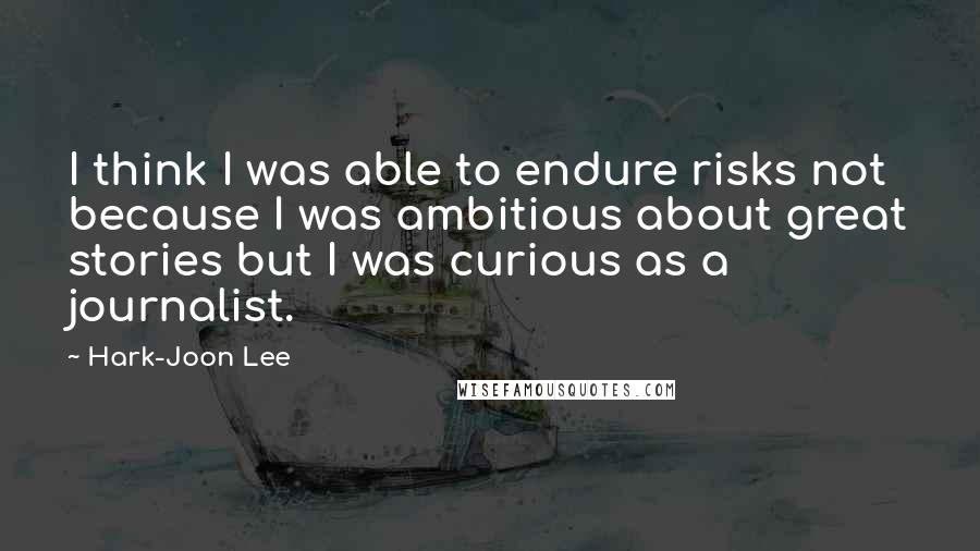 Hark-Joon Lee Quotes: I think I was able to endure risks not because I was ambitious about great stories but I was curious as a journalist.