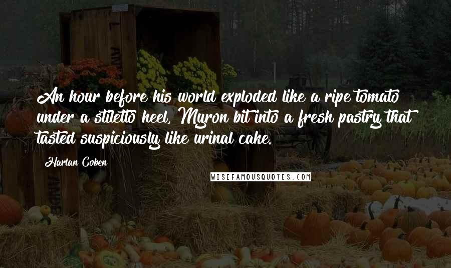 Harlan Coben Quotes: An hour before his world exploded like a ripe tomato under a stiletto heel, Myron bit into a fresh pastry that tasted suspiciously like urinal cake.