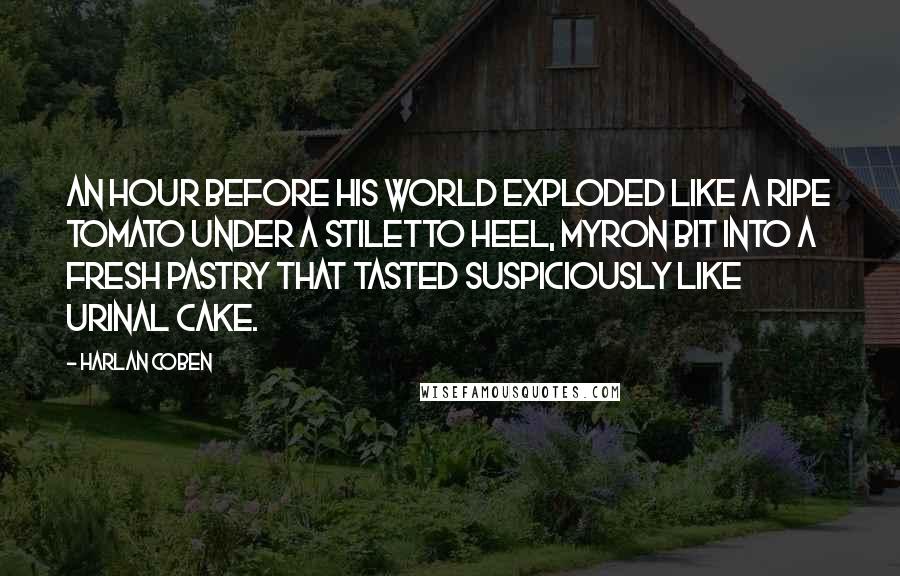 Harlan Coben Quotes: An hour before his world exploded like a ripe tomato under a stiletto heel, Myron bit into a fresh pastry that tasted suspiciously like urinal cake.