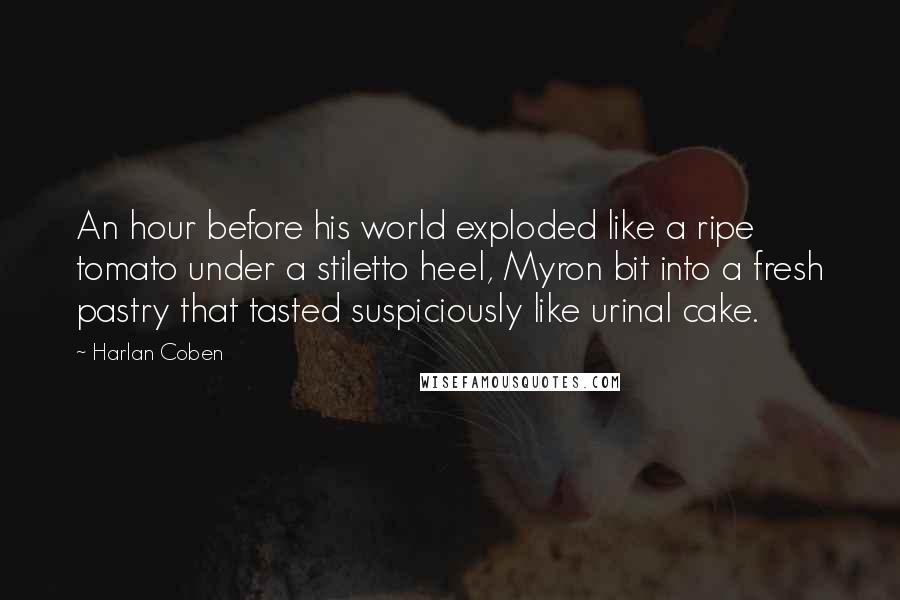 Harlan Coben Quotes: An hour before his world exploded like a ripe tomato under a stiletto heel, Myron bit into a fresh pastry that tasted suspiciously like urinal cake.