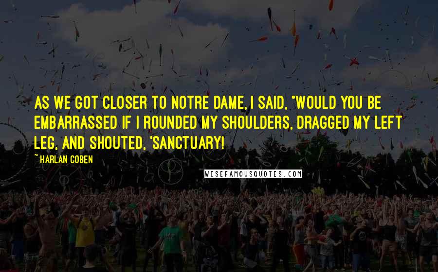 Harlan Coben Quotes: As we got closer to Notre Dame, I said, "Would you be embarrassed if I rounded my shoulders, dragged my left leg, and shouted, 'Sanctuary!