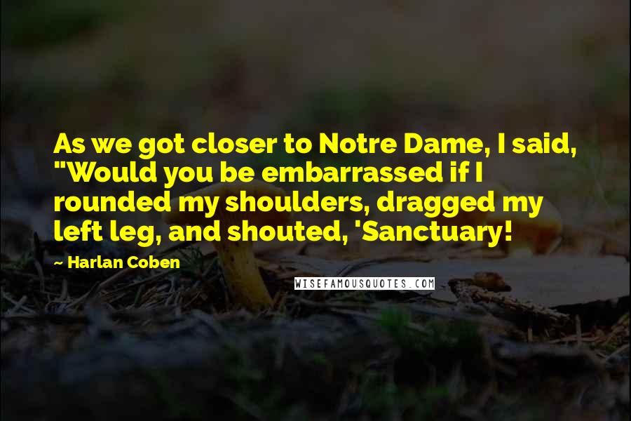 Harlan Coben Quotes: As we got closer to Notre Dame, I said, "Would you be embarrassed if I rounded my shoulders, dragged my left leg, and shouted, 'Sanctuary!