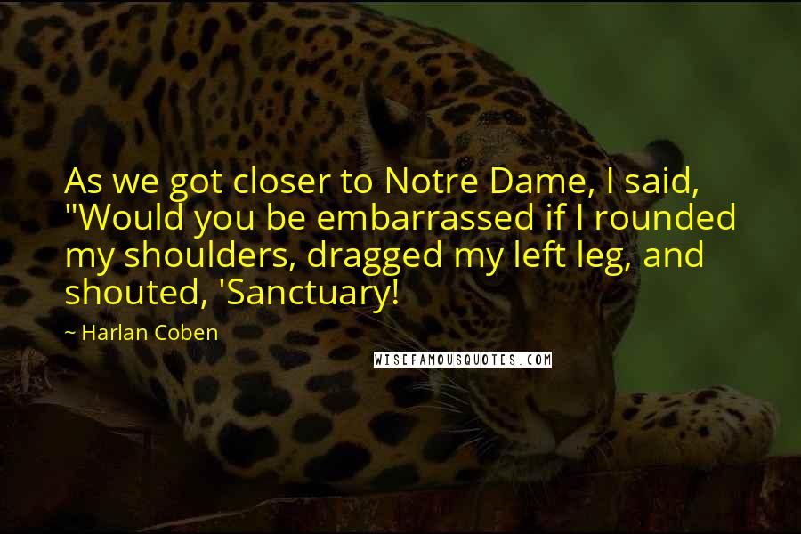 Harlan Coben Quotes: As we got closer to Notre Dame, I said, "Would you be embarrassed if I rounded my shoulders, dragged my left leg, and shouted, 'Sanctuary!