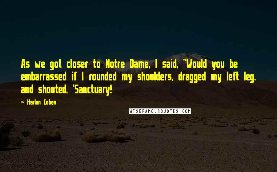 Harlan Coben Quotes: As we got closer to Notre Dame, I said, "Would you be embarrassed if I rounded my shoulders, dragged my left leg, and shouted, 'Sanctuary!