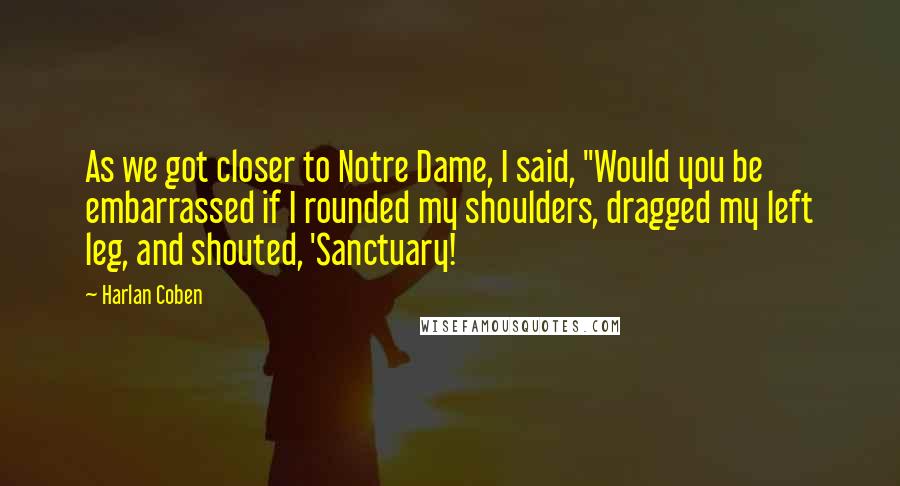 Harlan Coben Quotes: As we got closer to Notre Dame, I said, "Would you be embarrassed if I rounded my shoulders, dragged my left leg, and shouted, 'Sanctuary!