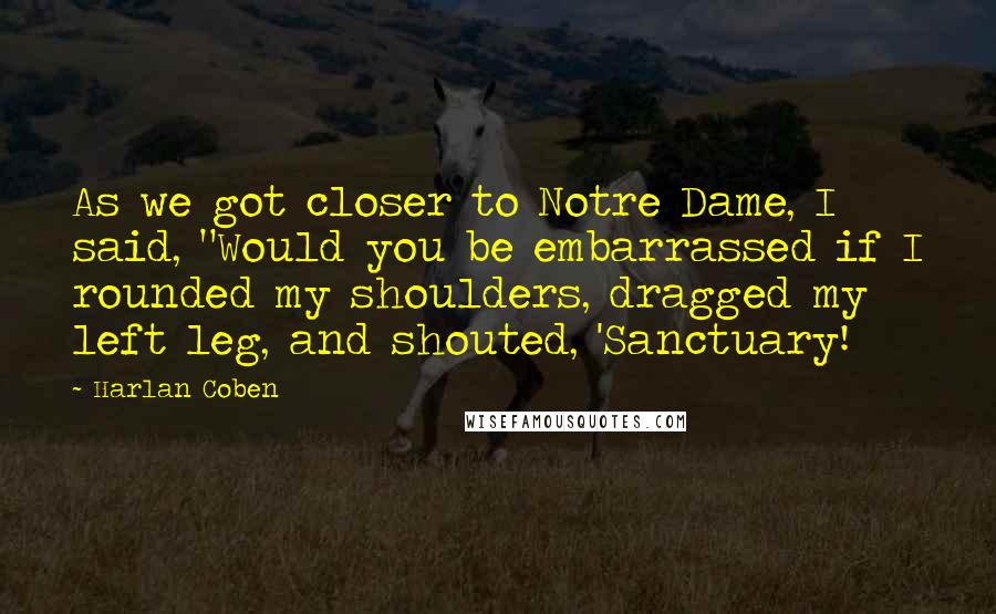 Harlan Coben Quotes: As we got closer to Notre Dame, I said, "Would you be embarrassed if I rounded my shoulders, dragged my left leg, and shouted, 'Sanctuary!