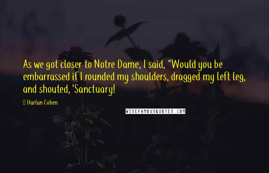 Harlan Coben Quotes: As we got closer to Notre Dame, I said, "Would you be embarrassed if I rounded my shoulders, dragged my left leg, and shouted, 'Sanctuary!