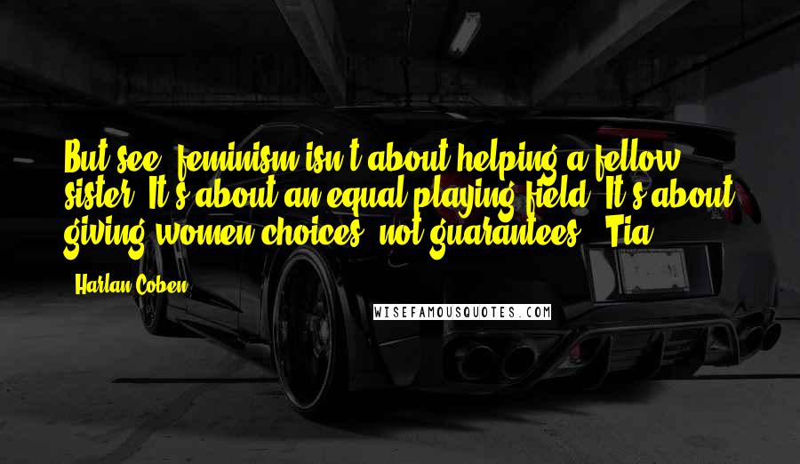 Harlan Coben Quotes: But see, feminism isn't about helping a fellow sister. It's about an equal playing field. It's about giving women choices, not guarantees." Tia