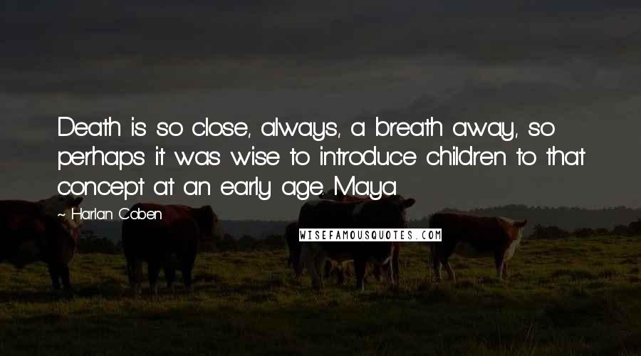 Harlan Coben Quotes: Death is so close, always, a breath away, so perhaps it was wise to introduce children to that concept at an early age. Maya