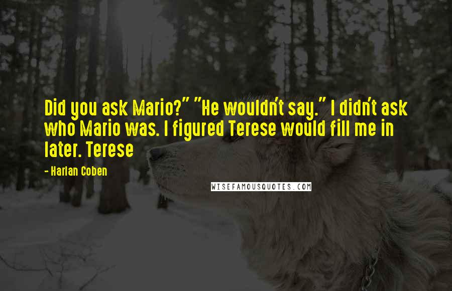 Harlan Coben Quotes: Did you ask Mario?" "He wouldn't say." I didn't ask who Mario was. I figured Terese would fill me in later. Terese