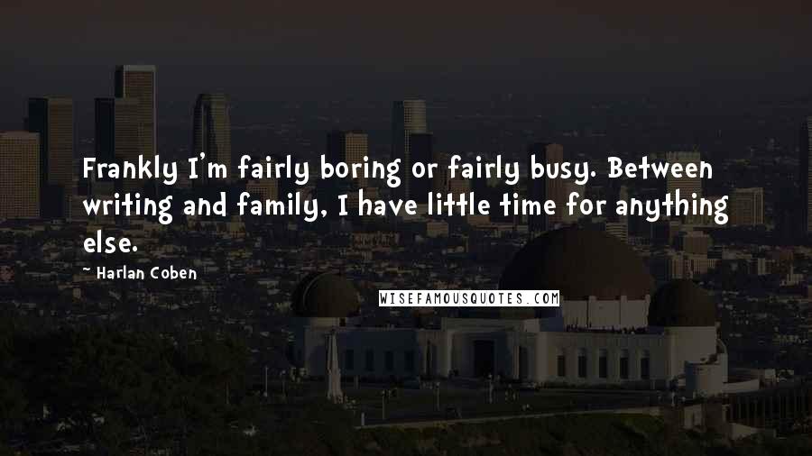 Harlan Coben Quotes: Frankly I'm fairly boring or fairly busy. Between writing and family, I have little time for anything else.