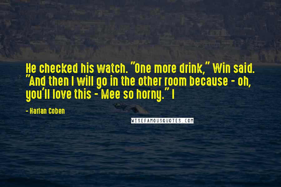 Harlan Coben Quotes: He checked his watch. "One more drink," Win said. "And then I will go in the other room because - oh, you'll love this - Mee so horny." I