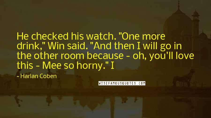 Harlan Coben Quotes: He checked his watch. "One more drink," Win said. "And then I will go in the other room because - oh, you'll love this - Mee so horny." I