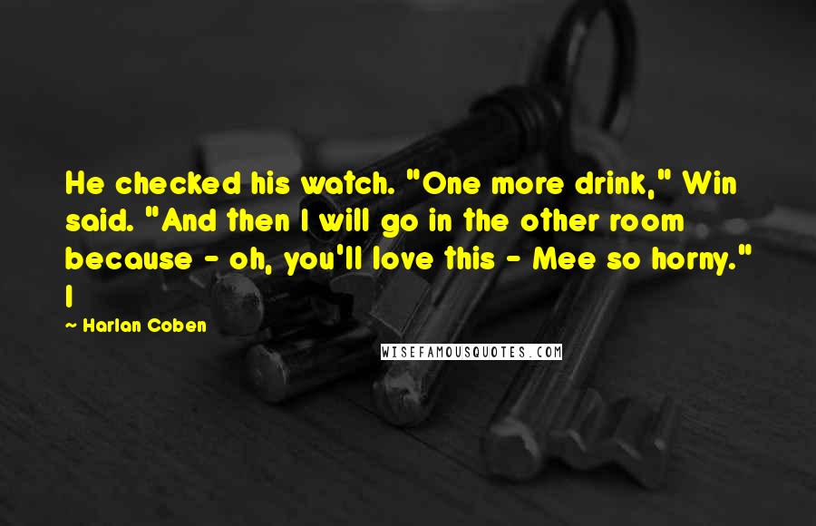 Harlan Coben Quotes: He checked his watch. "One more drink," Win said. "And then I will go in the other room because - oh, you'll love this - Mee so horny." I