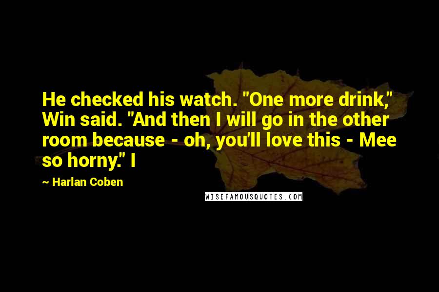 Harlan Coben Quotes: He checked his watch. "One more drink," Win said. "And then I will go in the other room because - oh, you'll love this - Mee so horny." I