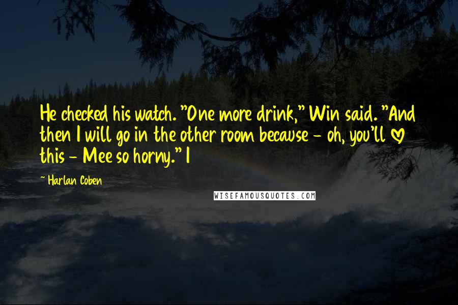 Harlan Coben Quotes: He checked his watch. "One more drink," Win said. "And then I will go in the other room because - oh, you'll love this - Mee so horny." I